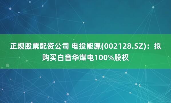 正规股票配资公司 电投能源(002128.SZ)：拟购买白音华煤电100%股权