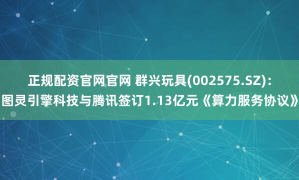 正规配资官网官网 群兴玩具(002575.SZ)：图灵引擎科技与腾讯签订1.13亿元《算力服务协议》