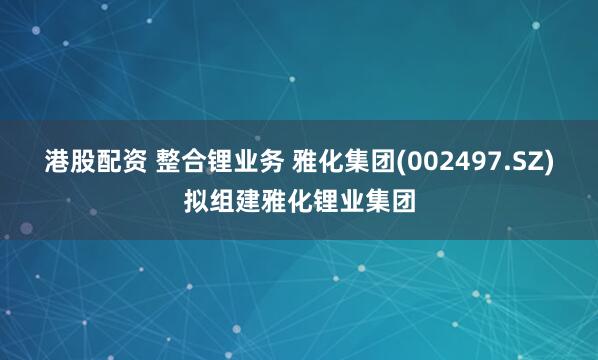 港股配资 整合锂业务 雅化集团(002497.SZ)拟组建雅化锂业集团