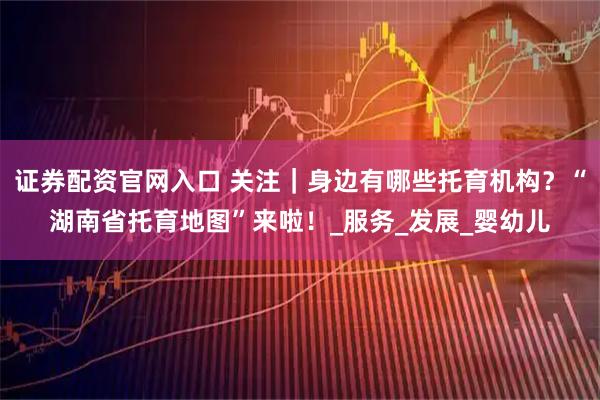 证券配资官网入口 关注｜身边有哪些托育机构？“湖南省托育地图”来啦！_服务_发展_婴幼儿