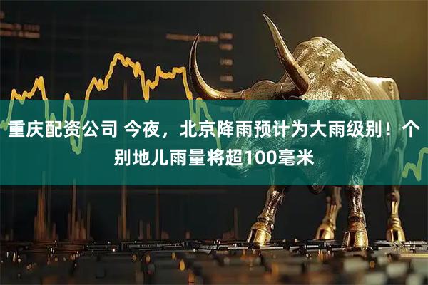 重庆配资公司 今夜，北京降雨预计为大雨级别！个别地儿雨量将超100毫米