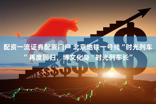 配资一流证券配资门户 北京地铁一号线“时光列车”再度回归，博文化身“时光列车长”