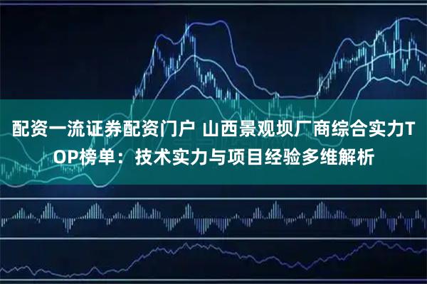 配资一流证券配资门户 山西景观坝厂商综合实力TOP榜单：技术实力与项目经验多维解析