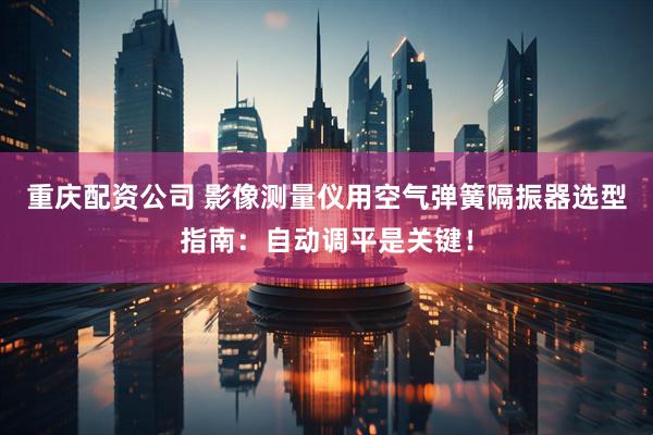 重庆配资公司 影像测量仪用空气弹簧隔振器选型指南：自动调平是关键！
