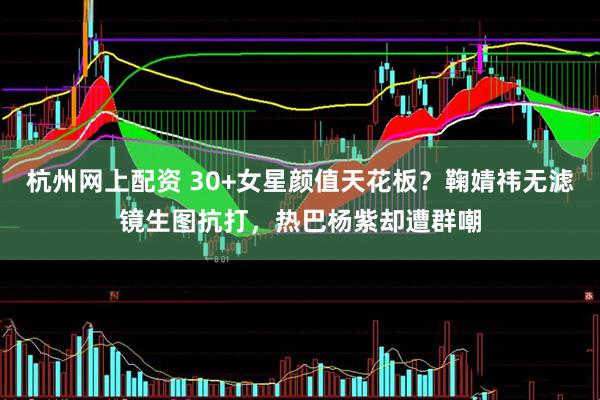 杭州网上配资 30+女星颜值天花板？鞠婧祎无滤镜生图抗打，热巴杨紫却遭群嘲