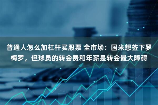普通人怎么加杠杆买股票 全市场：国米想签下罗梅罗，但球员的转会费和年薪是转会最大障碍