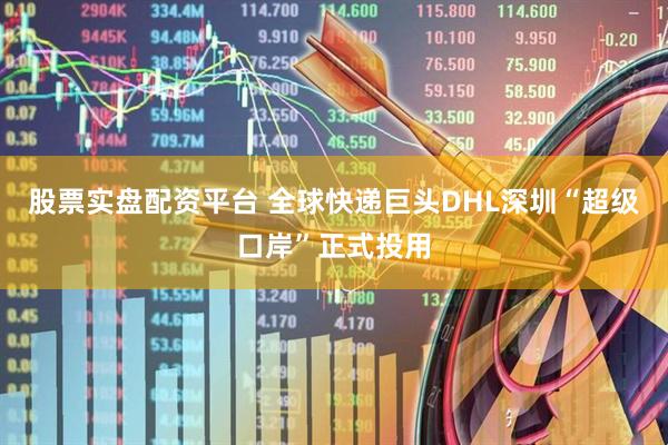 股票实盘配资平台 全球快递巨头DHL深圳“超级口岸”正式投用