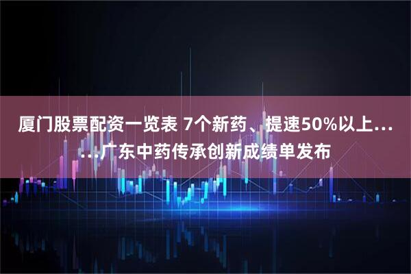 厦门股票配资一览表 7个新药、提速50%以上……广东中药传承创新成绩单发布