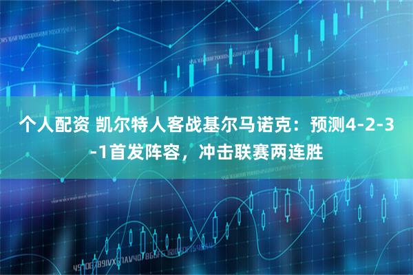 个人配资 凯尔特人客战基尔马诺克：预测4-2-3-1首发阵容，冲击联赛两连胜
