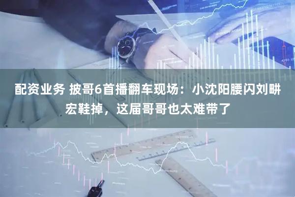 配资业务 披哥6首播翻车现场：小沈阳腰闪刘畊宏鞋掉，这届哥哥也太难带了