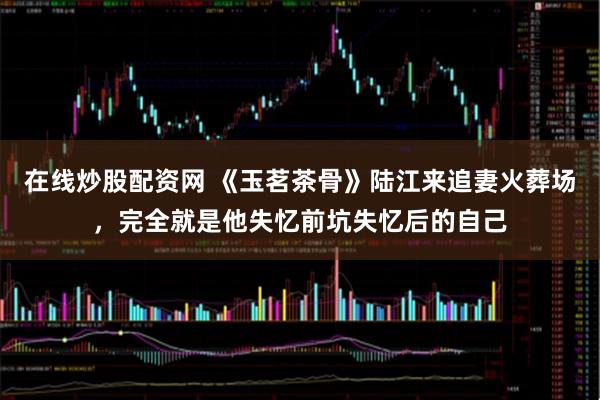 在线炒股配资网 《玉茗茶骨》陆江来追妻火葬场，完全就是他失忆前坑失忆后的自己