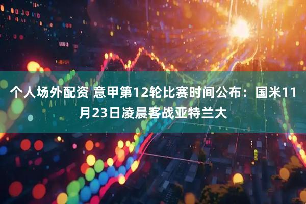 个人场外配资 意甲第12轮比赛时间公布：国米11月23日凌晨客战亚特兰大